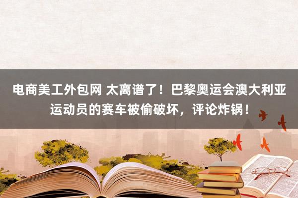 电商美工外包网 太离谱了！巴黎奥运会澳大利亚运动员的赛车被偷破坏，评论炸锅！