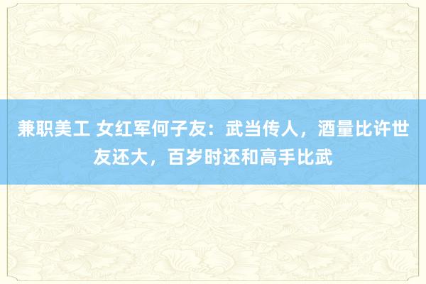 兼职美工 女红军何子友：武当传人，酒量比许世友还大，百岁时还和高手比武