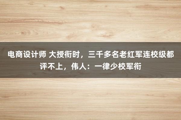 电商设计师 大授衔时，三千多名老红军连校级都评不上，伟人：一律少校军衔