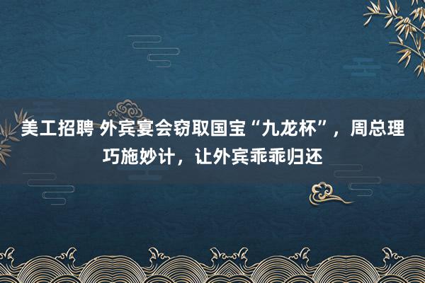 美工招聘 外宾宴会窃取国宝“九龙杯”，周总理巧施妙计，让外宾乖乖归还