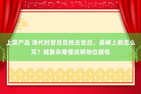 上架产品 清代时官员百姓去世后，墓碑上都怎么写？越复杂难懂说明地位越低