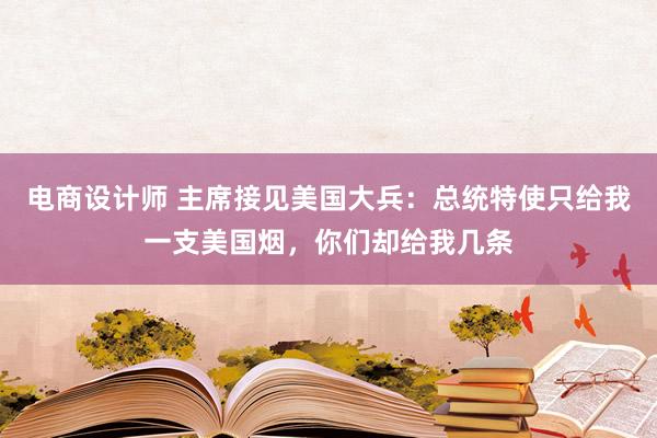 电商设计师 主席接见美国大兵：总统特使只给我一支美国烟，你们却给我几条