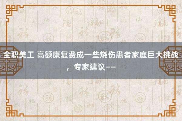 全职美工 高额康复费成一些烧伤患者家庭巨大挑战，专家建议——