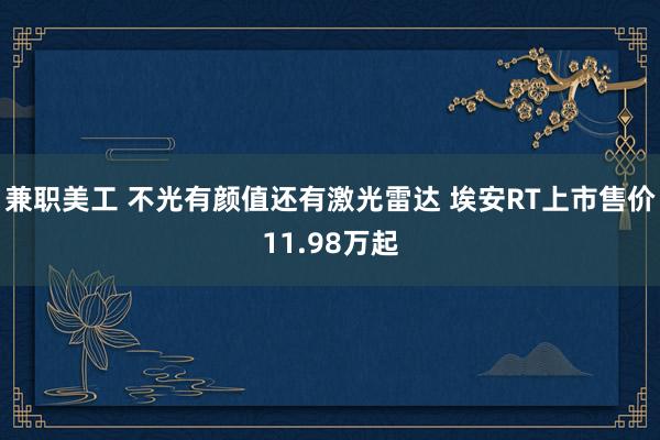 兼职美工 不光有颜值还有激光雷达 埃安RT上市售价11.98万起